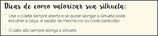 Use o colete sempre aberto e se quiser alongar a silhueta pode escolher a calça e sapato da mesma cor ou cores parecidas * O salto alto sempre alonga a silhueta